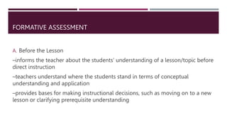 FORMATIVE ASSESSMENT
A. Before the Lesson
–informs the teacher about the students’ understanding of a lesson/topic before
direct instruction
–teachers understand where the students stand in terms of conceptual
understanding and application
–provides bases for making instructional decisions, such as moving on to a new
lesson or clarifying prerequisite understanding
 