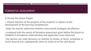 FORMATIVE ASSESSMENT
B. During the Lesson Proper
– informs teachers of the progress of the students in relation to the
development of the learning competencies
–helps the teacher determine whether instructional strategies are effective
–compared with the results of formative assessment given before the lesson to
establish if conceptual understanding and application have improved
–the teacher can make decisions on whether to review, re-teach, remediate, or
enrich lessons and, subsequently, when to move on to the next lesson.
 