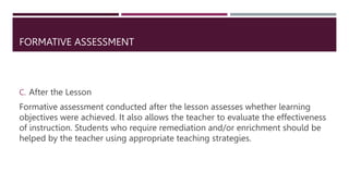 FORMATIVE ASSESSMENT
C. After the Lesson
Formative assessment conducted after the lesson assesses whether learning
objectives were achieved. It also allows the teacher to evaluate the effectiveness
of instruction. Students who require remediation and/or enrichment should be
helped by the teacher using appropriate teaching strategies.
 