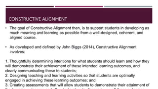 • The goal of Constructive Alignment then, is to support students in developing as
much meaning and learning as possible from a well-designed, coherent, and
aligned course.
• As developed and defined by John Biggs (2014), Constructive Alignment
involves:
1. Thoughtfully determining intentions for what students should learn and how they
will demonstrate their achievement of these intended learning outcomes, and
clearly communicating these to students;
2. Designing teaching and learning activities so that students are optimally
engaged in achieving these learning outcomes; and
3. Creating assessments that will allow students to demonstrate their attainment of
CONSTRUCTIVE ALIGNMENT
 