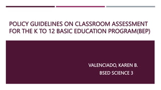 POLICY GUIDELINES ON CLASSROOM ASSESSMENT
FOR THE K TO 12 BASIC EDUCATION PROGRAM(BEP)
VALENCIADO, KAREN B.
BSED SCIENCE 3
 
