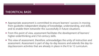 THEORETICAL BASIS
 Appropriate assessment is committed to ensure learners' success in moving
from guidedto independent display of knowledge, understanding, and skills,
and to enable them totransfer this successfully in future situations.
 From this point of view, assessment facilitates the development of learners'
higher-orderthinking and 21st-century skills.
 This view of assessment, therefore, acknowledges the unity of instruction and
assessment. Assessment is part of day-to-day lessons and extends the day-to-
dayclassroom activities that are already in place in the K to 12 curriculum.
 