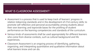 WHAT IS CLASSROOM ASSESSMENT?
 Assessment is a process that is used to keep track of learners' progress in
relation tolea...
