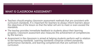 WHAT IS CLASSROOM ASSESSMENT?
 Teachers should employ classroom assessment methods that are consistent with
curriculum st...