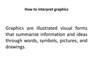 How to interpret graphics
Graphics are illustrated visual forms
that summarize information and ideas
through words, symbols, pictures, and
drawings.
 