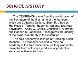 SCHOOL HISTORY
The CEMREACH came from the combination of
the first letters of the first name of the founders
which are Cat...
