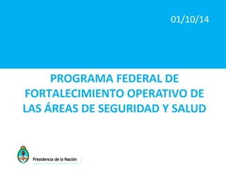 01/10/14 
PROGRAMA FEDERAL DE 
FORTALECIMIENTO OPERATIVO DE 
LAS ÁREAS DE SEGURIDAD Y SALUD 
 