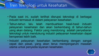 Tren Teknologi untuk Kesehatan
• Pada saat ini, sudah terlihat disrupsi teknologi di berbagai
industri termasuk di dalam pelayanan kesehatan.
• Tahun-tahun lalu telah membuahkan hasil-hasil industri
pelayanan kesehatan dan akan berkembang di tahun-tahun
yang akan datang. Faktor yang mendorong adalah penyebaran
teknologi untuk mendukung industri pelayanan kesehatan dapat
beroperasi lebih baik.
• Industri pelayanan kesehatan berkembang dengan sangat
cepat dan pesat, yang akan terus mempengaruhi masalah
utama untuk penyedia layanan kesehatan.
12
 