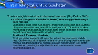 Tren Teknologi untuk Kesehatan
Tren teknologi dalam industri pelayanan kesehatan (Ray Parker,2018):
• Artificial Intelligence (Kecerdasan Buatan) akan menggantikan tenaga
kerja manusia
Otomatisasi tugas-tugas rutin seperti penjadwalan, entri absen dan akuntansi
di layanan kesehatan dengan Artificial Intelligence (AI). Otomatisai ini akan
membantu pekerja kesehatan bekerja secara efisien dan dapat mengerjakan
banyak pekerjaan dalam waktu yang lebih singkat.
• Chatbots di Pelayanan Kesehatan
Chatbots telah mengambil alih sejumlah industri termasuk sektor ritel dan
jasa. Chatbots juga akan digunakan dalam industri bidang kesehatan dengan
manfaat penghematan biaya, membantu dalam menjadwalkan janji dokter;
memberitahu perawat jika terjadi kondisi kritis dan memantau status
kesehatan pasien, dll.
13
 