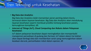 Tren Teknologi untuk Kesehatan
• Big Data dan Analytics
Big Data dan Analytics telah memainkan peran penting dalam bisnis,
termasuk dalam layanan kesehatan. Big Data dan Analytics akan mendukung
layanan kesehatan seperti membuat prediksi tentang kesehatan pasien,
kemungkinan komplikasi, dll.
• Internet of Things (IoT), Cloud Computing dan Robots dalam Pelayanan
Kesehatan
IoT dalam pelayanan kesehatan dapat meningkatkan dan memperbaiki
manajemen persediaan di gudang dan farmasi, IoT dalam dalam hal dokter
akan dapat berbagi data dan memberikan saran yang memungkinkan dalam
keadaan darurat, pemanfaatan robot dalam operasi, dll
14
 