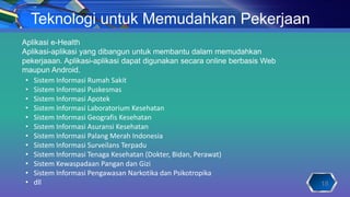 Teknologi untuk Memudahkan Pekerjaan
18
• Sistem Informasi Rumah Sakit
• Sistem Informasi Puskesmas
• Sistem Informasi Apotek
• Sistem Informasi Laboratorium Kesehatan
• Sistem Informasi Geografis Kesehatan
• Sistem Informasi Asuransi Kesehatan
• Sistem Informasi Palang Merah Indonesia
• Sistem Informasi Surveilans Terpadu
• Sistem Informasi Tenaga Kesehatan (Dokter, Bidan, Perawat)
• Sistem Kewaspadaan Pangan dan Gizi
• Sistem Informasi Pengawasan Narkotika dan Psikotropika
• dll
Aplikasi e-Health
Aplikasi-aplikasi yang dibangun untuk membantu dalam memudahkan
pekerjaaan. Aplikasi-aplikasi dapat digunakan secara online berbasis Web
maupun Android.
 