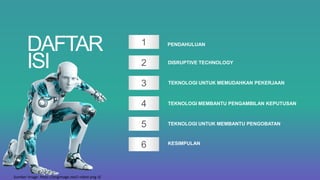 1
2
3
4
5
6
PENDAHULUAN
DISRUPTIVE TECHNOLOGY
TEKNOLOGI UNTUK MEMUDAHKAN PEKERJAAN
TEKNOLOGI MEMBANTU PENGAMBILAN KEPUTUSAN
TEKNOLOGI UNTUK MEMBANTU PENGOBATAN
KESIMPULAN
DAFTAR
ISI
Sumber image: https://pngimage.net/i-robot-png-3/
 