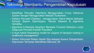 Teknologi Membantu Pengambilan Keputusan
• Klasifikasi Penyakit Hipertensi Menggunakan Fuzzy Inference
System dengan Menggunakan Metode Tsukamoto
• Deteksi Penyakit Diabetes menggunakan Naïve Bayes berbasis
Particle Swarm Optimization, Neural Network & Algoritma
Genetika,
• Algoritma K-Nearest Neighbor Berbasis Forward Selection untuk
Diagnosis Penyakit Kanker Payudara
• A dual hybrid forecasting model for support of decision making in
healthcare management
• Sistem Informasi Rekam Medis Gigi sebagai Sarana Pengambilan
Keputusan Terhadap Identifikasi Manusia, dll
22
 