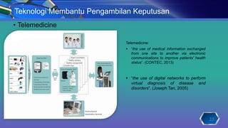 • Telemedicine
23
Teknologi Membantu Pengambilan Keputusan
Telemedicine:
 “the use of medical information exchanged
from one site to another via electronic
communications to improve patients' health
status”. (CONTEC, 2013)
 “the use of digital networks to perform
virtual diagnosis of disease and
disorders”. (Joseph Tan, 2005)
 