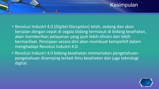 • Revolusi Industri 4.0 (Digital Disruption) telah, sedang dan akan
berjalan dengan cepat di segala bidang termasuk di bidang kesehatan,
akan memberikan pelayanan yang jauh lebih efisien dan lebih
bermanfaat. Persiapan secara dini akan membuat kompetitif dalam
menghadapi Revolusi Industri 4.0.
• Revolusi Industri 4.0 bidang kesehatan memerlukan pengetahuan-
pengetahuan disamping terkait ilmu kesehatan dan juga teknologi
digital.
Kesimpulan
29
 