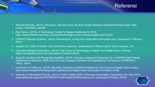 1. Rhenald Khasali, (2017), Disruption: Tak Ada Yang Tak Bisa Diubah Sebelum Dihadapi Motivasi Saja Tidak
Cukup, Gramedia, Jakarta
2. Ray Parker, (2018), 6 Technology Trends To Shape Healthcare In 2018,
https://www.healthitoutcomes.com/doc/technology-trends-to-shape-healthcare-in-0001
3. CONTEC Medical Systems, About Telemedicine, at http://en.contec365.com/system.htm. [accessed 2 February
2013]
4. Joseph Tan, 2005, E-Health care information systems, Jossey-Bass, A Wiley Imprint, San Francisco, CA
5. Canadian Medical Association, (2018), The Future of Technology In Health And Health Care: A Primer,
https://cmahealthsummit.ca/ [accessed 9 October 2018]
6. Saad El Jaouhari and Ahmed Bouabdallah, (2018), A privacy safeguard framework for a WebRTC/WoT-based
healthcare architecture, IEEE 42nd Annual Computer Software and Applications Conference (COMPSAC),
Tokyo, Japan
7. University of California, (2018), Big Data, Analytics & Artificial Intelligence The Future of Health Care is Here,
http://www.foresightfordevelopment.org/bibliozone/digital-health [accessed 9 October 2018]
8. Institute for Alternative Futures, (2014), Public Health 2030: A Scenario Exploration, Alexandria, VA. May 2014.
www.altfutures.org/pubs/PH2030/IAF-PublicHealth2030Scenarios.pdf, [accessed 9 October 2018]
Referensi
30
 