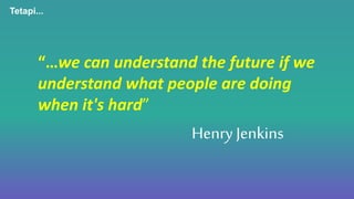“…we can understand the future if we
understand what people are doing
when it's hard”
Tetapi...
Henry Jenkins
 