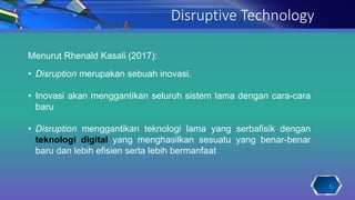 Disruptive Technology
Menurut Rhenald Kasali (2017):
• Disruption merupakan sebuah inovasi.
• Inovasi akan menggantikan seluruh sistem lama dengan cara-cara
baru
• Disruption menggantikan teknologi lama yang serbafisik dengan
teknologi digital yang menghasilkan sesuatu yang benar-benar
baru dan lebih efisien serta lebih bermanfaat
6
 