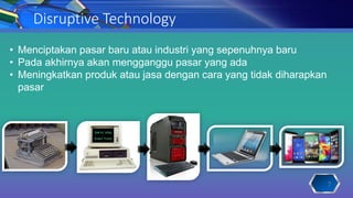 Disruptive Technology
• Menciptakan pasar baru atau industri yang sepenuhnya baru
• Pada akhirnya akan mengganggu pasar yang ada
• Meningkatkan produk atau jasa dengan cara yang tidak diharapkan
pasar
7
 
