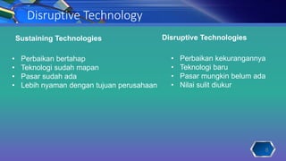 Disruptive Technology
Sustaining Technologies Disruptive Technologies
• Perbaikan bertahap
• Teknologi sudah mapan
• Pasar sudah ada
• Lebih nyaman dengan tujuan perusahaan
• Perbaikan kekurangannya
• Teknologi baru
• Pasar mungkin belum ada
• Nilai sulit diukur
8
 