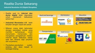 Realita Dunia Sekarang
Industrial Revolution 4.0 (Digital Disruption)
• Realita saat ini, internet dan
dunia digital telah digunakan
untuk memenuhi kebutuhan
sehari-hari
• Industrial Revolution 4.0 telah
berjalan dengan cepat dan pesat.
• Miliaran orang telah terkoneksi
dengan perangkat mobile yang
memiliki kemampuan untuk
menyimpan, memproses, dan
mengakses pengetahuan melalui
internet dapat dilakukan setiap
saat dan dimana saja (anytime
dan anywhere).
• Perubahan-perubahan sudah,
sedang, dan akan terjadi di
berbagai bidang.
Transportation
food and beverage
Cloud Collaborative
Health Services
Marketplace Education
 