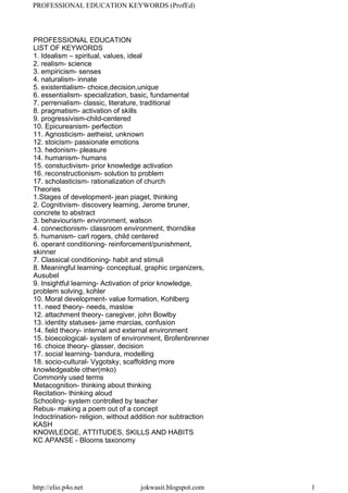 PROFESSIONAL EDUCATION
LIST OF KEYWORDS
1. Idealism – spiritual, values, ideal
2. realism- science
3. empiricism- senses
4. naturalism- innate
5. existentialism- choice,decision,unique
6. essentialism- specialization, basic, fundamental
7. perrenialism- classic, literature, traditional
8. pragmatism- activation of skills
9. progressivism-child-centered
10. Epicureanism- perfection
11. Agnosticism- aetheist, unknown
12. stoicism- passionate emotions
13. hedonism- pleasure
14. humanism- humans
15. constuctivism- prior knowledge activation
16. reconstructionism- solution to problem
17. scholasticism- rationalization of church
Theories
1.Stages of development- jean piaget, thinking
2. Cognitivism- discovery learning, Jerome bruner,
concrete to abstract
3. behaviourism- environment, watson
4. connectionism- classroom environment, thorndike
5. humanism- carl rogers, child centered
6. operant conditioning- reinforcement/punishment,
skinner
7. Classical conditioning- habit and stimuli
8. Meaningful learning- conceptual, graphic organizers,
Ausubel
9. Insightful learning- Activation of prior knowledge,
problem solving, kohler
10. Moral development- value formation, Kohlberg
11. need theory- needs, maslow
12. attachment theory- caregiver, john Bowlby
13. identity statuses- jame marcias, confusion
14. field theory- internal and external environment
15. bioecological- system of environment, Brofenbrenner
16. choice theory- glasser, decision
17. social learning- bandura, modelling
18. socio-cultural- Vygotsky, scaffolding more
knowledgeable other(mko)
Commonly used terms
Metacognition- thinking about thinking
Recitation- thinking aloud
Schooling- system controlled by teacher
Rebus- making a poem out of a concept
Indoctrination- religion, without addition nor subtraction
KASH
KNOWLEDGE, ATTITUDES, SKILLS AND HABITS
KC APANSE - Blooms taxonomy
PROFESSIONAL EDUCATION KEYWORDS (ProfEd)
http://elio.p4o.net jokwasit.blogspot.com 1
 