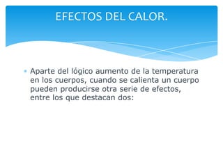 Aparte del lógico aumento de la temperatura
en los cuerpos, cuando se calienta un cuerpo
pueden producirse otra serie de efectos,
entre los que destacan dos:
EFECTOS DEL CALOR.
 