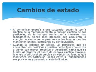 Al comunicar energía a una sustancia, según la teoría
cinética de la materia aumenta la energía cinética de sus
partículas, de forma que comienzan a moverse más
rápidamente, siendo más probable que adquieran la
energía necesaria como para vencer las fuerzas que las
mantienen unidas, cambiando su configuración.
Cuando se calienta un sólido, las partículas que se
encuentran en posiciones prácticamente fijas comienzan
a vibrar con mayor amplitud y velocidad, hasta que se
funde. Al alcanzar el punto de energía cinética máxima,
la energía adicional se emplea en vencer las fuerzas que
mantienen las partículas unidas entre sí, abandonando
sus posiciones y pasando al estado líquido.
Cambios de estado
 