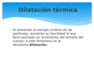 Al aumentar la energía cinética de las
partículas, aumenta su movilidad lo que
lleva asociado un incremento del tamaño del
cuerpo; a este fenómeno se le
denomina dilatación.
Dilatación térmica
 