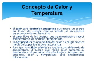 El calor es el contenido energético que posee un cuerpo
en forma de energía cinética debido al movimiento
desordenado de sus moléculas
El calor fluye de los cuerpos que se encuentran a mayor
temperatura a los de menor temperatura.
La temperatura es una medida del calor o energía cinética
media de las partículas de una sustancia.
Para que haya flujo calórico se requiere una diferencia de
temperatura. El cuerpo que recibe calor aumenta su
temperatura, el que cede calor disminuye su temperatura.
Entonces, calor y temperatura está directamente
relacionados
Concepto de Calor y
Temperatura
 