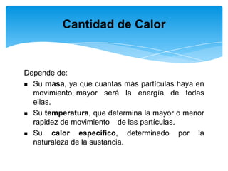 Depende de:
 Su masa, ya que cuantas más partículas haya en
movimiento, mayor será la energía de todas
ellas.
 Su temperatura, que determina la mayor o menor
rapidez de movimiento de las partículas.
 Su calor específico, determinado por la
naturaleza de la sustancia.
Cantidad de Calor
 