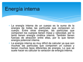La energía interna de un cuerpo es la suma de la
energía de todas las partículas que componen un
cuerpo. Entre otras energías, las partículas que
componen los cuerpos tienen masa y velocidad, por lo
tanto tienen energía cinética interna. También tienen
fuerzas de atracción entre ellas, por lo que tienen
energía potencial interna.
La energía interna es muy difícil de calcular ya que son
muchas las partículas que componen un cuerpo y
tienen muchos tipos diferentes de energía. Lo que se
suele hacer es calcular la variación de energía interna.
Energía interna
 