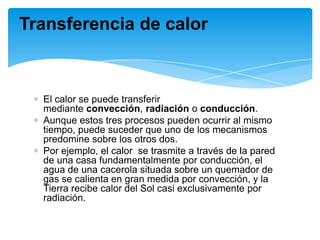 El calor se puede transferir
mediante convección, radiación o conducción.
Aunque estos tres procesos pueden ocurrir al mismo
tiempo, puede suceder que uno de los mecanismos
predomine sobre los otros dos.
Por ejemplo, el calor se trasmite a través de la pared
de una casa fundamentalmente por conducción, el
agua de una cacerola situada sobre un quemador de
gas se calienta en gran medida por convección, y la
Tierra recibe calor del Sol casi exclusivamente por
radiación.
Transferencia de calor
 