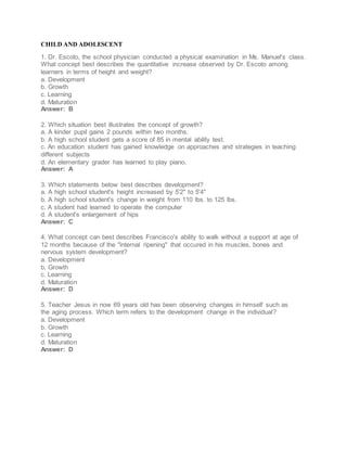CHILD AND ADOLESCENT
1. Dr. Escoto, the school physician conducted a physical examination in Ms. Manuel's class.
What concept best describes the quantitative increase observed by Dr. Escoto among
learners in terms of height and weight?
a. Development
b. Growth
c. Learning
d. Maturation
Answer: B
2. Which situation best illustrates the concept of growth?
a. A kinder pupil gains 2 pounds within two months.
b. A high school student gets a score of 85 in mental ability test.
c. An education student has gained knowledge on approaches and strategies in teaching
different subjects
d. An elementary grader has learned to play piano.
Answer: A
3. Which statements below best describes development?
a. A high school student's height increased by 5'2" to 5'4"
b. A high school student's change in weight from 110 lbs. to 125 lbs.
c. A student had learned to operate the computer
d. A student's enlargement of hips
Answer: C
4. What concept can best describes Francisco's ability to walk without a support at age of
12 months because of the "internal ripening" that occured in his muscles, bones and
nervous system development?
a. Development
b. Growth
c. Learning
d. Maturation
Answer: D
5. Teacher Jesus in now 69 years old has been observing changes in himself such as
the aging process. Which term refers to the development change in the individual?
a. Development
b. Growth
c. Learning
d. Maturation
Answer: D
 