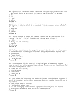 12. Angela focuses her attention on the school work and vigorous play that consume most
of her physical energy. Which stage of psychosexual theory illustrates her behavior?
a. Oral
b. Anal
c. Phallic
d. Latency
Answer: D
13. Which of the following is likely to be developed if infants are shown genuine affection?
a. Trust
b. Autonomy
c. Initiative
d. Industry
Answer: A
14. Christian develops an integral and coherent sense of self. He seeks answers to the
question. "Who am I"? Which of the following is Christian likely to develop?
a. Initiative
b. Identity and Role Confusion
c. Intimacy
d. Autonomy
Answer: B
15. Ms. Reyes uses images and language to represent and understand her various lessons
to preschool learners. What stage in the cognitive theory of development explains this?
a. Sensorimotor
b. Preoperational
c. Concrete operation
d. Formal operation
Answer: B
16. Connie develops concepts necessary for everyday living, builds healthy attitudes
towards oneself, and achieve personal independence. These are among the attributes of an
individual in what particular stage?
a. Infancy and early childhood
b. Middle childhood
c. Adolescence
d. Early adulthood
Answer: B
17. Some children are more active than others, as everyone knows-extremely highlevels of
activity or hyperactivity are considered problematic. How may a teacher help a child who is
hyperactive?
a. Make him the leader of the class
b. Transfer him to another class
c. Give him challenging activities that are appropriate to his ability level and interests.
d. Allow him to spend longer at the playground until he gets tired.
Answer: C
 