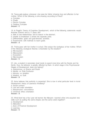 18. Tessa gets jealous whenever she sees her father showing love and affection to her
mother. Which of the following is she showing according to Freud?
a. Complex
b. Phallic
c. Electra Complex
d. Oedipus Complex
Answer: C
19. In Piaget's Theory of Cognitive Development, which of the following statements would
illustrate Edward who is 11 years old?
a. Able to see relationships and to reason in the abstract.
b. Unable to breakdown a whole into separate parts.
c. Differentiates goals and goal-directed activities.
d. Experiments with methods to reach goals.
Answer: A
20. Trisha goes with her mother in school. She enjoys the workplace of her mother. Which
of the following ecological theories is illustrated by the situation?
a. Microsystem
b. Mesosystem
c. Exosystem
d. Macrosystem
Answer: C
21. Lito, a student in secondary level tends to spend more time with his friends and his
family, thus, his behavior is greatly affected by them. In which stage in the Psychosocial
Stages of Development does Lito belong?
a. Autonomous vs Shame and Doubt
b. Identity vs. Role Confusion
c. Intimacy vs. Isolation
d. Initiative vs. Guilt
Answer: D
22. Anna believes that authority is respected. She is now in what particular level in moral
development theory of Lawrence Kholberg?
a. Social contract
b. Law and order orientation
c. Interpersonal concordance
d. Universal ethics orientation
Answer: A
23. What level has a four year old learner like Maryann reached when she acquired new
skills such as putting the same shapes and the same colors together?
a. Development
b. Maturation
c. Zone of Proximal Development
d. Learning
Answer: C
 