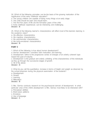 24. Which of the following principles can be the basis of the growing realization of the
significance of the early childhood education?
a. The young children are capable of doing many things at an early stage.
b. The child should be seen and should learn.
c. The first five years of life are the formative years of the child.
d. Early childhood experiences can be interesting and challenging.
Answer: B
25. Which of the following learner's characteristics will affect most of the learners learning in
the academic class?
a. His affective characteristics
b. His cognitive characteristics
c. His psychomotor characteristics
d. His socio-emotional characteristics
Answer: B
PART 2
1. Which of the following is true about human development?
a. Human development considers both maturation and learning.
b. Development refers to the progressive series of changes of an orderly coherent type
toward the goal of maturity.
c. Development is the gradual and orderly unfolding of the characteristics of the individuals
as they go through the successive stages of growth.
d. All of the above
Answer: D
2. What do you call the quantitative increase in terms of height and weight as observed by
the school physician during the physical examination of the students?
a. Development
b. Growth
c. Learning
d. Maturation
Answer: B
3. Mrs. Gomez conducts research on the psychosocial domain of development. In what
particular area of the child's development is Mrs. Gomez most likely to be interested with?
a. Perceptual abilities
b. Brain-wave patterns
c. Emotions
d. Use of language
Answer: C
 
