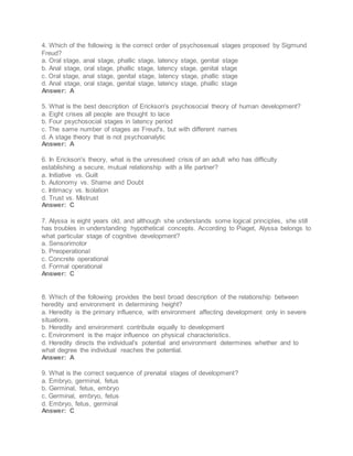 4. Which of the following is the correct order of psychosexual stages proposed by Sigmund
Freud?
a. Oral stage, anal stage, phallic stage, latency stage, genital stage
b. Anal stage, oral stage, phallic stage, latency stage, genital stage
c. Oral stage, anal stage, genital stage, latency stage, phallic stage
d. Anal stage, oral stage, genital stage, latency stage, phallic stage
Answer: A
5. What is the best description of Erickson's psychosocial theory of human development?
a. Eight crises all people are thought to lace
b. Four psychosocial stages in latency period
c. The same number of stages as Freud's, but with different names
d. A stage theory that is not psychoanalytic
Answer: A
6. In Erickson's theory, what is the unresolved crisis of an adult who has difficulty
establishing a secure, mutual relationship with a life partner?
a. Initiative vs. Guilt
b. Autonomy vs. Shame and Doubt
c. Intimacy vs. Isolation
d. Trust vs. Mistrust
Answer: C
7. Alyssa is eight years old, and although she understands some logical principles, she still
has troubles in understanding hypothetical concepts. According to Piaget, Alyssa belongs to
what particular stage of cognitive development?
a. Sensorimotor
b. Preoperational
c. Concrete operational
d. Formal operational
Answer: C
8. Which of the following provides the best broad description of the relationship between
heredity and environment in determining height?
a. Heredity is the primary influence, with environment affecting development only in severe
situations.
b. Heredity and environment contribute equally to development
c. Environment is the major influence on physical characteristics.
d. Heredity directs the individual's potential and environment determines whether and to
what degree the individual reaches the potential.
Answer: A
9. What is the correct sequence of prenatal stages of development?
a. Embryo, germinal, fetus
b. Germinal, fetus, embryo
c. Germinal, embryo, fetus
d. Embryo, fetus, germinal
Answer: C
 