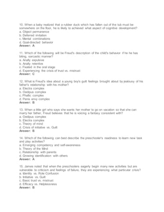 10. When a baby realized that a rubber duck which has fallen out of the tub must be
somewhere on the floor, he is likely to achieved what aspect of cognitive development?
a. Object permanence
b. Deferred imitation
c. Mental combinations
d. Goal-directed behavior
Answer: A
11. Which of the following will be Freud's description of the child's behavior if he he has
biting, sarcastic manner?
a. Anally expulsive
b. Anally retentive
c. Fixated in the oral stage
d. Experiencing the crisis of trust vs. mistrust
Answer: C
12. What is Freud's idea about a young boy's guilt feelings brought about by jealousy of his
father's relationship with his mother?
a. Electra complex
b. Oedipus complex
c. Phallic complex
d. Penis envy complex
Answer: B
13. When a little girl who says she wants her mother to go on vacation so that she can
marry her father, Freud believes that he is voicing a fantasy consistent with?
a. Oedipus complex
b. Electra complex
c. Theory of mind
d. Crisis of initiative vs. Guilt
Answer: B
14. Which of the following can best describe the preschooler's readiness to learn new task
and play activities?
a. Emerging competency and self-awareness
b. Theory of the Mind
c. Relationship with parents
d. Growing identification with others
Answer: A
15. James noted that when the preschoolers eagerly begin many new activities but are
vulnerable to criticism and feelings of failure, they are experiencing what particular crisis?
a. Identity vs. Role Confusion
b. Initiative vs. Guilt
c. Basic trust vs. mistrust
d. Efficacy vs. Helplessness
Answer: B
 