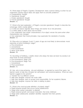 16. What stage of Piaget's Cognitive Development does a person belong to when he can
understand specific logical ideas and apply them to concrete problems?
a. Preoperational thought
b. Operational thought
c. Create operational thought
d. Formal operational thought
Answer: C
17. What is the best explanation of Piaget's concrete operational thought to describe the
school-age child's mental ability?
a. A child can reason logically about things and events he or she perceives.
b. A child's ability to think about how he thinks
c. Can understand that certain characteristics of an object remain the same when other
characteristics are changed
d. Can understand that moral principles may supersede the standards of society.
Answer: C
18. Elisa who is in between 9 and 11 years of age are most likely to demonstrate moral
reasoning at which Kohlberg's stage?
a. Pre-conventional
b. Conventional
c. Post-conventional
d. None of the above
Answer: B
19. According to Kohlberg, a dutiful citizen who obeys the laws set down by society is at
which level of moral reasoning?
a. Pre-conventional Stage One
b. Pre-conventional Stage Two
c. Conventional
d. Post-conventional
Answer: C
20. Ana, who is low-achieving, shy and withdrawn, is rejected by most of her peers. her
teacher wants to help Ana increase her self-esteem and social acceptance. What can Joy's
teacher suggest to her parents?
a. Transfer her to a different school
b. Help their daughter improve her motor skills
c. Help their daughter learn to accept more responsibility for her academic failures
d. Help their daughter improve her skills in relating to peers
Answer: D
21. What is the most accurate definition of puberty stage?
a. Rapid physical growth that occurs during adolescence
b. Stage when sexual maturation is attained.
c. Rapid physical growth and sexual maturation that ends childhood
d. Stage when adolescents establish identifies separate from their parents.
Answer: C
 