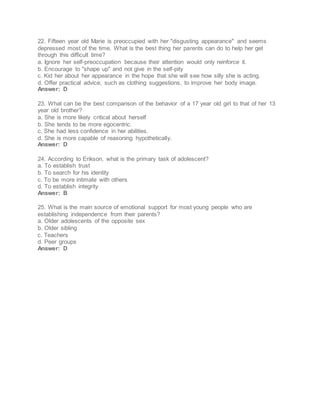 22. Fifteen year old Marie is preoccupied with her "disgusting appearance" and seems
depressed most of the time. What is the best thing her parents can do to help her get
through this difficult time?
a. Ignore her self-preoccupation because their attention would only reinforce it.
b. Encourage to "shape up" and not give in the self-pity
c. Kid her about her appearance in the hope that she will see how silly she is acting.
d. Offer practical advice, such as clothing suggestions, to improve her body image.
Answer: D
23. What can be the best comparison of the behavior of a 17 year old girl to that of her 13
year old brother?
a. She is more likely critical about herself
b. She tends to be more egocentric.
c. She had less confidence in her abilities.
d. She is more capable of reasoning hypothetically.
Answer: D
24. According to Erikson, what is the primary task of adolescent?
a. To establish trust
b. To search for his identity
c. To be more intimate with others
d. To establish integrity
Answer: B
25. What is the main source of emotional support for most young people who are
establishing independence from their parents?
a. Older adolescents of the opposite sex
b. Older sibling
c. Teachers
d. Peer groups
Answer: D
 