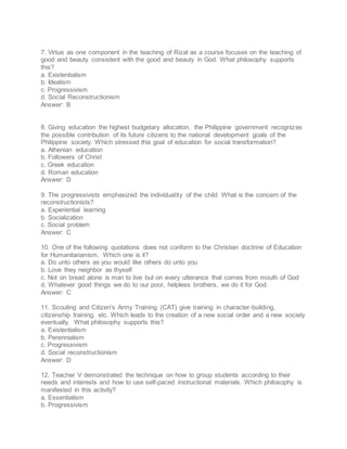 7. Virtue as one component in the teaching of Rizal as a course focuses on the teaching of
good and beauty consistent with the good and beauty in God. What philosophy supports
this?
a. Existentialism
b. Idealism
c. Progressivism
d. Social Reconstructionism
Answer: B
8. Giving education the highest budgetary allocation, the Philippine government recognizes
the possible contribution of its future citizens to the national development goals of the
Philippine society. Which stressed this goal of education for social transformation?
a. Athenian education
b. Followers of Christ
c. Greek education
d. Roman education
Answer: D
9. The progressivists emphasized the individuality of the child. What is the concern of the
reconstructionists?
a. Experiential learning
b. Socialization
c. Social problem
Answer: C
10. One of the following quotations does not conform to the Christian doctrine of Education
for Humanitarianism. Which one is it?
a. Do unto others as you would like others do unto you
b. Love they neighbor as thyself
c. Not on bread alone is man to live but on every utterance that comes from mouth of God
d. Whatever good things we do to our poor, helpless brothers, we do it for God.
Answer: C
11. Scouting and Citizen's Army Training (CAT) give training in character-building,
citizenship training, etc. Which leads to the creation of a new social order and a new society
eventually. What philosophy supports this?
a. Existentialism
b. Perennialism
c. Progressivism
d. Social reconstructionism
Answer: D
12. Teacher V demonstrated the technique on how to group students according to their
needs and interests and how to use self-paced instructional materials. Which philosophy is
manifested in this activity?
a. Essentialism
b. Progressivism
 