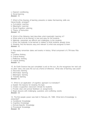 c. Operant conditioning
d. Social learning
Answer: C
7. Which of the theories of learning presents or states that learning skills are
hierarchically arranged?
a. Cumulative Learning
b. Meaningful Learning
c. Social Cognitive Learning
d. Theory of Instruction
Answer: A
8. Which of the following best describes what meaningful learning is?
a. When what is to be learned is new and easy for the students
b. Materials presented are difficult and challenging to the students
c. When the materials to be learned is related to what students already know
d. Students find the lessons easy and relevant to what was assigned to them
Answer: C
9. Rita easily remember dates and events in history. What component of LTM does Rita
have?
a. Creative thinking
b. Critical thinking
c. Reflective thinking
d. Logical thinking
Answer: C
10. An Earth Science has just completed a unit on the sun. As she recognizes her next unit
on other stars, she uses the sun as a frame of reference. What view of learning was used?
a. Discovery learning
b. Informative learning
c. Meaningful learning
d. Transfer learning
Answer: C
11. Which is an application of cognitive approach to motivation?
a. Explain the reasons for studying the topic
b. Create a supportive classroom climate for students
c. Provide clear and prompt feedback on assignments
d. Begin lessons with challenging questions and conflicting events
Answer: A
12. The first people power was held in February 25, 1986. What kind of knowledge is
presented?
a. Conditional Knowledge
b. Cognitive Knowledge
c. Domain-Specific Knowledge
d. Procedural Knowledge
Answer: B
 
