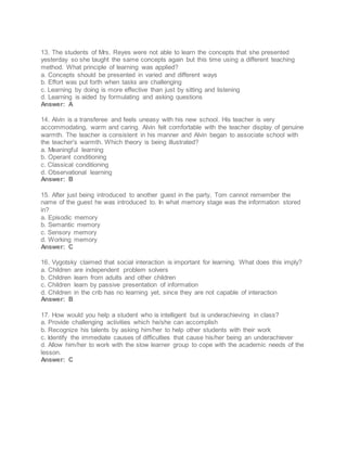 13. The students of Mrs. Reyes were not able to learn the concepts that she presented
yesterday so she taught the same concepts again but this time using a different teaching
method. What principle of learning was applied?
a. Concepts should be presented in varied and different ways
b. Effort was put forth when tasks are challenging
c. Learning by doing is more effective than just by sitting and listening
d. Learning is aided by formulating and asking questions
Answer: A
14. Alvin is a transferee and feels uneasy with his new school. His teacher is very
accommodating, warm and caring. Alvin felt comfortable with the teacher display of genuine
warmth. The teacher is consistent in his manner and Alvin began to associate school with
the teacher's warmth. Which theory is being illustrated?
a. Meaningful learning
b. Operant conditioning
c. Classical conditioning
d. Observational learning
Answer: B
15. After just being introduced to another guest in the party, Tom cannot remember the
name of the guest he was introduced to. In what memory stage was the information stored
in?
a. Episodic memory
b. Semantic memory
c. Sensory memory
d. Working memory
Answer: C
16. Vygotsky claimed that social interaction is important for learning. What does this imply?
a. Children are independent problem solvers
b. Children learn from adults and other children
c. Children learn by passive presentation of information
d. Children in the crib has no learning yet, since they are not capable of interaction
Answer: B
17. How would you help a student who is intelligent but is underachieving in class?
a. Provide challenging activities which he/she can accomplish
b. Recognize his talents by asking him/her to help other students with their work
c. Identify the immediate causes of difficulties that cause his/her being an underachiever
d. Allow him/her to work with the slow learner group to cope with the academic needs of the
lesson.
Answer: C
 