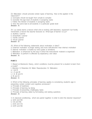 23. Maturation should precede certain types of learning. How is this applied in the
classroom?
a. Concepts should be taught from simple to complex
b. Consider the age level of students in assigning tasks
c. Follow the interest of students in assigning tasks
d. Give the same task to all students in a particular grade level
Answer: A
24. Luz easily learns a lesson when she is working with laboratory equipment but hardly
remembers a lesson the teacher lectured on. What type of learner is Luz?
a. Auditory Learner
b. Kinesthetic Learner
c. Tactile Learner
d. Visual Learner
Answer: D
25. Which of the following statements about motivation is false?
a. External motivation is longer lasting and more self-directive than internal motivation
b. Internal motivation is fueled by one's goals or ambitions
c. Motivation is enhanced by the way in which the instructional material is organized
d. Motivation to perform is affected by expectancy and value
Answer: A
PART 2
1. Based on Bandura's theory, which conditions must be present for a student to learn from
a model?
I. Attention II. Retention III. Motor Reproduction IV. Motivation
a. I and II
b. I, II and III
c. I, II, III and IV
d. III and IV
Answer: C
2. Which of the following principles of learning applies to considering student's age in
presenting certain content and cognitive processes?
a. Principle of readiness
b. Principle of learning by doing
c. Principle of presenting challenging tasks
d. Principle of learning aided by formulating and asking questions
Answer: A
3. In classical conditioning, which are paired together in order to elicit the desired response?
a. UCS and NS
b. CS and NS
c. UCS and CS
d. UCR and NS
 