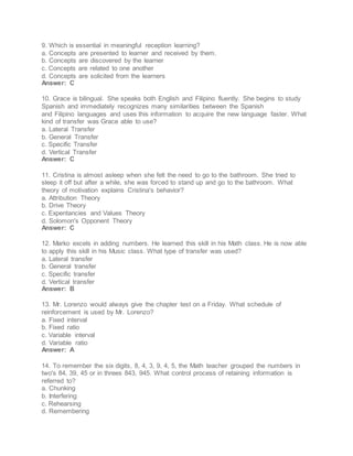 9. Which is essential in meaningful reception learning?
a. Concepts are presented to learner and received by them.
b. Concepts are discovered by the learner
c. Concepts are related to one another
d. Concepts are solicited from the learners
Answer: C
10. Grace is bilingual. She speaks both English and Filipino fluently. She begins to study
Spanish and immediately recognizes many similarities between the Spanish
and Filipino languages and uses this information to acquire the new language faster. What
kind of transfer was Grace able to use?
a. Lateral Transfer
b. General Transfer
c. Specific Transfer
d. Vertical Transfer
Answer: C
11. Cristina is almost asleep when she felt the need to go to the bathroom. She tried to
sleep it off but after a while, she was forced to stand up and go to the bathroom. What
theory of motivation explains Cristina's behavior?
a. Attribution Theory
b. Drive Theory
c. Expentancies and Values Theory
d. Solomon's Opponent Theory
Answer: C
12. Marko excels in adding numbers. He learned this skill in his Math class. He is now able
to apply this skill in his Music class. What type of transfer was used?
a. Lateral transfer
b. General transfer
c. Specific transfer
d. Vertical transfer
Answer: B
13. Mr. Lorenzo would always give the chapter test on a Friday. What schedule of
reinforcement is used by Mr. Lorenzo?
a. Fixed interval
b. Fixed ratio
c. Variable interval
d. Variable ratio
Answer: A
14. To remember the six digits, 8, 4, 3, 9, 4, 5, the Math teacher grouped the numbers in
two's 84, 39, 45 or in threes 843, 945. What control process of retaining information is
referred to?
a. Chunking
b. Interfering
c. Rehearsing
d. Remembering
 