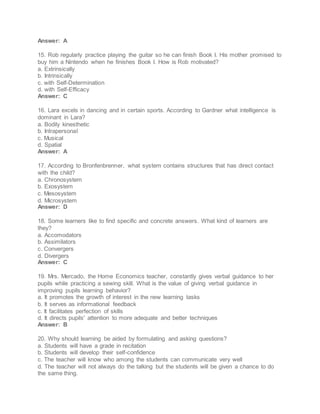 Answer: A
15. Rob regularly practice playing the guitar so he can finish Book I. His mother promised to
buy him a Nintendo when he finishes Book I. How is Rob motivated?
a. Extrinsically
b. Intrinsically
c. with Self-Determination
d. with Self-Efficacy
Answer: C
16. Lara excels in dancing and in certain sports. According to Gardner what intelligence is
dominant in Lara?
a. Bodily kinesthetic
b. Intrapersonal
c. Musical
d. Spatial
Answer: A
17. According to Bronfenbrenner, what system contains structures that has direct contact
with the child?
a. Chronosystem
b. Exosystem
c. Mesosystem
d. Microsystem
Answer: D
18. Some learners like to find specific and concrete answers. What kind of learners are
they?
a. Accomodators
b. Assimilators
c. Convergers
d. Divergers
Answer: C
19. Mrs. Mercado, the Home Economics teacher, constantly gives verbal guidance to her
pupils while practicing a sewing skill. What is the value of giving verbal guidance in
improving pupils learning behavior?
a. It promotes the growth of interest in the new learning tasks
b. It serves as informational feedback
c. It facilitates perfection of skills
d. It directs pupils' attention to more adequate and better techniques
Answer: B
20. Why should learning be aided by formulating and asking questions?
a. Students will have a grade in recitation
b. Students will develop their self-confidence
c. The teacher will know who among the students can communicate very well
d. The teacher will not always do the talking but the students will be given a chance to do
the same thing.
 