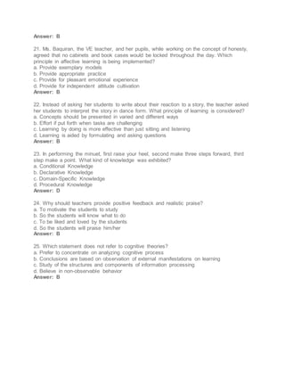 Answer: B
21. Ms. Baquiran, the VE teacher, and her pupils, while working on the concept of honesty,
agreed that no cabinets and book cases would be locked throughout the day. Which
principle in affective learning is being implemented?
a. Provide exemplary models
b. Provide appropriate practice
c. Provide for pleasant emotional experience
d. Provide for independent attitude cultivation
Answer: B
22. Instead of asking her students to write about their reaction to a story, the teacher asked
her students to interpret the story in dance form. What principle of learning is considered?
a. Concepts should be presented in varied and different ways
b. Effort if put forth when tasks are challenging
c. Learning by doing is more effective than just sitting and listening
d. Learning is aided by formulating and asking questions
Answer: B
23. In performing the minuet, first raise your heel, second make three steps forward, third
step make a point. What kind of knowledge was exhibited?
a. Conditional Knowledge
b. Declarative Knowledge
c. Domain-Specific Knowledge
d. Procedural Knowledge
Answer: D
24. Why should teachers provide positive feedback and realistic praise?
a. To motivate the students to study
b. So the students will know what to do
c. To be liked and loved by the students
d. So the students will praise him/her
Answer: B
25. Which statement does not refer to cognitive theories?
a. Prefer to concentrate on analyzing cognitive process
b. Conclusions are based on observation of external manifestations on learning
c. Study of the structures and components of information processing
d. Believe in non-observable behavior
Answer: B
 