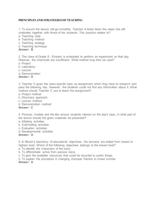 PRINCIPLES AND STRATEGIES OF TEACHING
1. To ensure the lesson will go smoothly, Teacher A listed down the steps she will
undertake together with those of her students. This practice relates to?
a. Teaching style
b. Teaching method
c. Teaching strategy
d. Teaching technique
Answer: B
2. The class of Grade 6 - Einstein is scheduled to perform an experiment on that day.
However, the chemicals are insufficient. What method may then be used?
a. Project
b. Laboratory
c. Lecture
d. Demonstration
Answer: D
3. Teacher C gives the class specific topic as assignment which they have to research and
pass the following day. However, the students could not find any information about it. What
method should Teacher C use to teach the assignment?
a. Project method
b. Discovery approach
c. Lecture method
d. Demonstration method
Answer: C
4. Pictures, models and the like arouse students interest on the day's topic, in what part of
the lesson should the given materials be presented?
a. Initiating activities
b. Culminating activities
c. Evaluation activities
d. Developmental activities
Answer: A
5. In Bloom's taxonomy of educational objectives, the domains are stated from lowest to
highest level. Which of the following objectives belongs to the lowest level?
a. To identify the characters of the story.
b. To differentiate active from passive voice.
c. To give the available resources that could be recycled to useful things.
d. To explain the procedure in changing improper fraction to mixed number
Answer: A
 