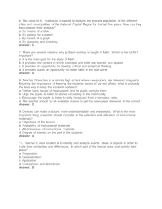 6. The class of IV - Kalikasan is tasked to analyze the present population of the different
cities and municipalities of the National Capital Region for the last five years. How can they
best present their analysis?
a. By means of a table
b. By looking for a pattern
c. By means of a graph
d. By guessing and checking
Answer: C
7. There are several reasons why problem-solving is taught in Math. Which is the LEAST
important?
a. It is the main goal for the study of Math
b. It provides the content in which concepts and skills are learned and applied
c. It provides an opportunity to develop critical and analytical thinking
d. It provides pupils an opportunity to relate Math in the real world
Answer: A
8. Teacher D teaches in a remote high school where newspapers are delivered irregularly.
Knowing the importance of keeping the students aware of current affairs, what is probably
the best way to keep the students updated?
a. Gather back issues of newspapers and let pupils compile them.
b. Urge the pupils to listen to stories circulating in the community.
c. Encourage the pupils to listen to daily broadcast from a transistor radio.
d. The teacher should try all available means to get the newspaper delivered to the school
Answer: C
9. Devices can make a lecture more understandable and meaningful. What is the most
important thing a teacher should consider in the selection and utilization of instructional
materials?
a. Objectives of the lesson
b. Availability of instructional materials
c. Attractiveness of instructional materials
d. Degree of interest on the part of the students
Answer: A
10. Teacher E asks student A to identify and analyze events, ideas or objects in order to
state their similarities and differences. In which part of the lesson does said activity take
place?
a. Preparation
b. Generalization
c. Application
d. Comparison and Abstraction
Answer: D
 